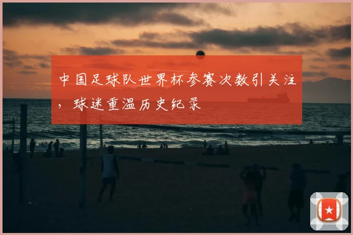 中国足球队世界杯参赛次数引关注,球迷重温历史纪录