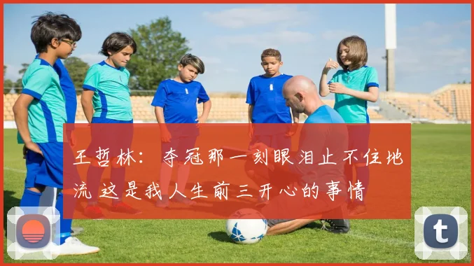 王哲林：夺冠那一刻眼泪止不住地流 这是我人生前三开心的事情