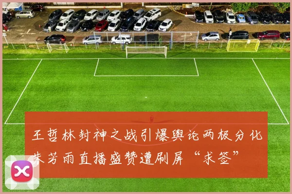 王哲林封神之战引爆舆论两极分化朱芳雨直播盛赞遭刷屏“求签”