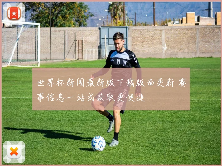 世界杯新闻最新版下载版面更新 赛事信息一站式获取更便捷