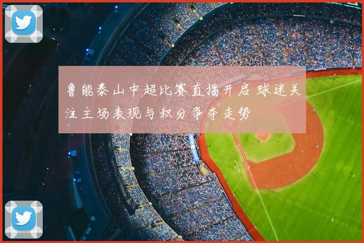 鲁能泰山中超比赛直播开启 球迷关注主场表现与积分争夺走势