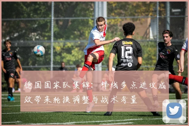 德国国家队集锦：锋线多点进攻成效带来轮换调整与战术考量