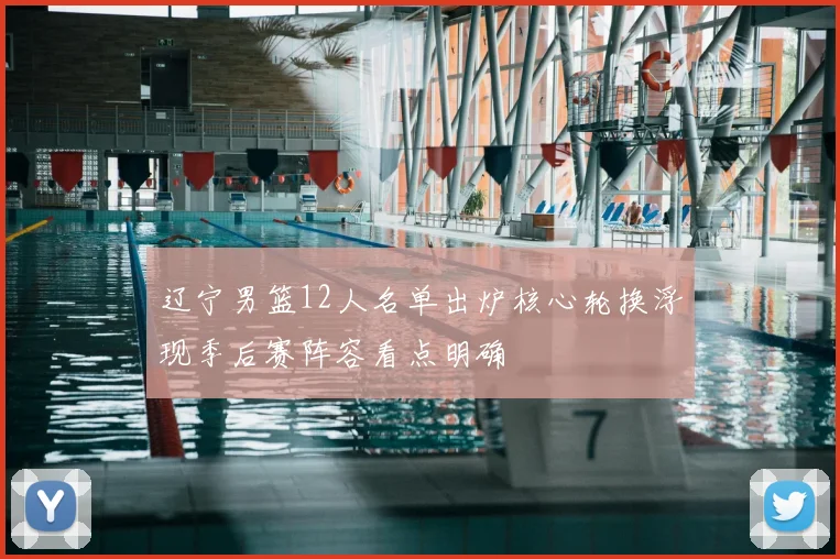 辽宁男篮12人名单出炉核心轮换浮现季后赛阵容看点明确