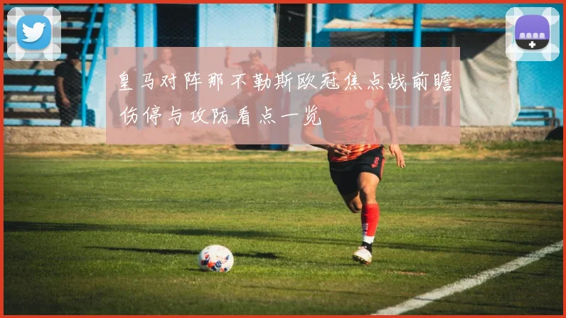 皇马对阵那不勒斯欧冠焦点战前瞻 伤停与攻防看点一览