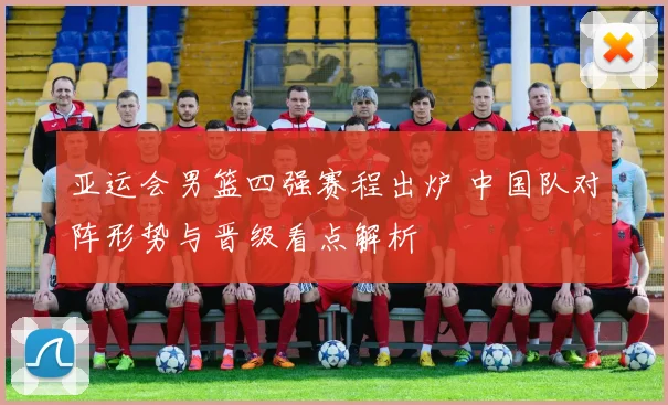 亚运会男篮四强赛程出炉 中国队对阵形势与晋级看点解析