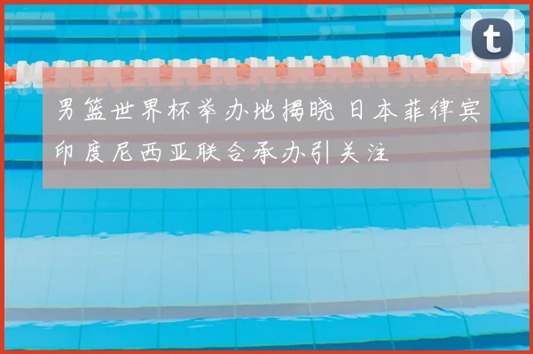 男篮世界杯举办地揭晓 日本菲律宾印度尼西亚联合承办引关注