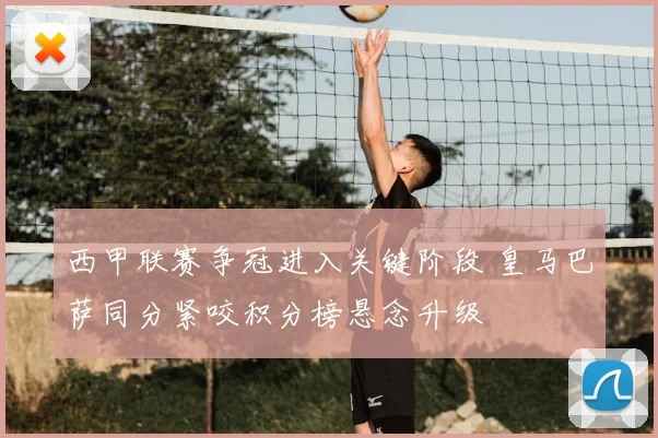 西甲联赛争冠进入关键阶段 皇马巴萨同分紧咬积分榜悬念升级