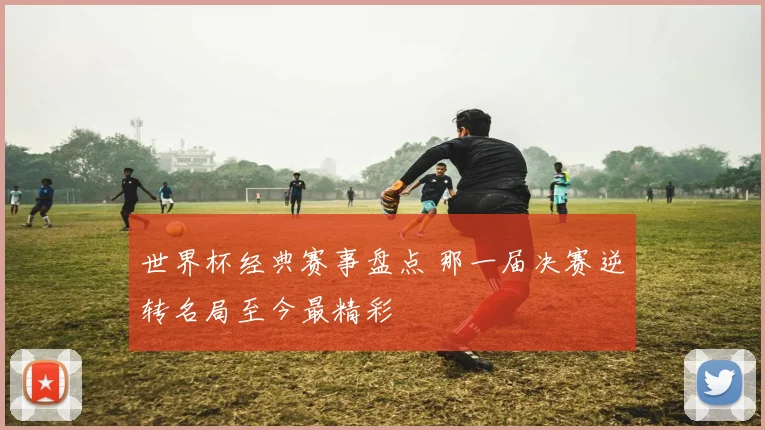 世界杯经典赛事盘点 那一届决赛逆转名局至今最精彩