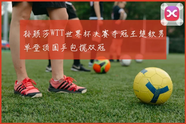 孙颖莎WTT世界杯决赛夺冠王楚钦男单登顶国乒包揽双冠