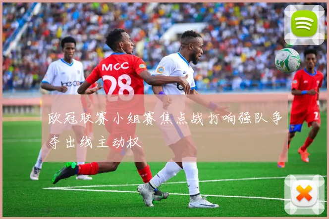 欧冠联赛小组赛焦点战打响强队争夺出线主动权