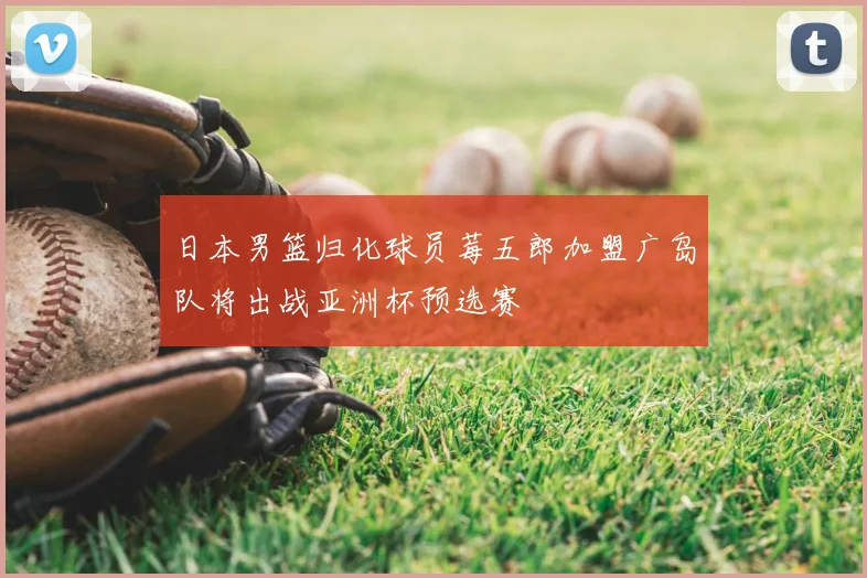 日本男篮归化球员莓五郎加盟广岛队将出战亚洲杯预选赛