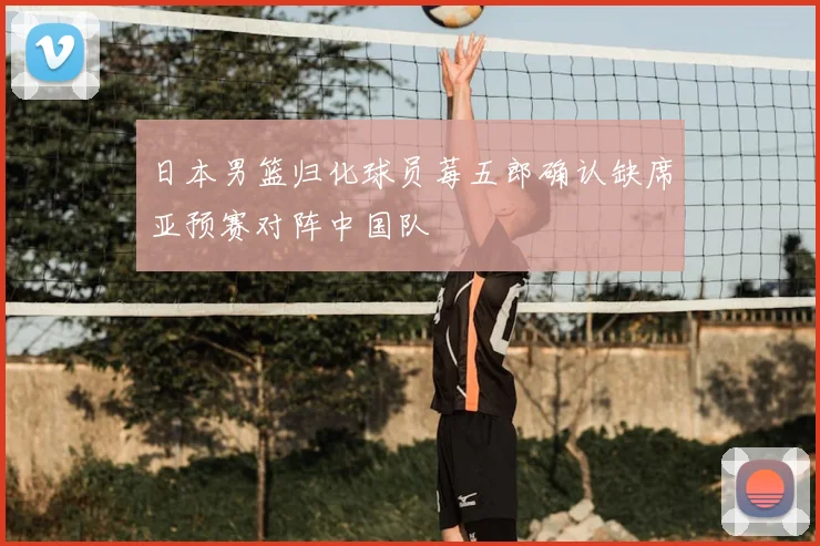 日本男篮归化球员莓五郎确认缺席亚预赛对阵中国队