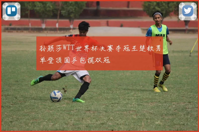 孙颖莎WTT世界杯决赛夺冠王楚钦男单登顶国乒包揽双冠