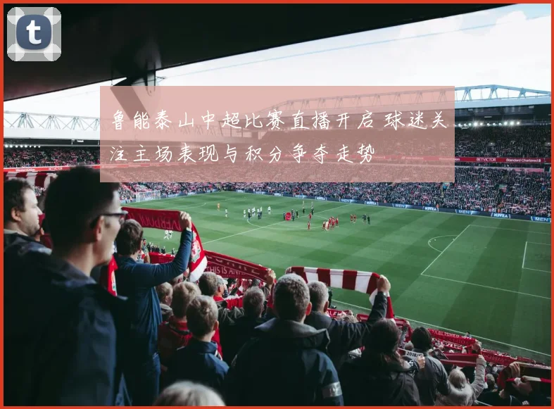 鲁能泰山中超比赛直播开启 球迷关注主场表现与积分争夺走势