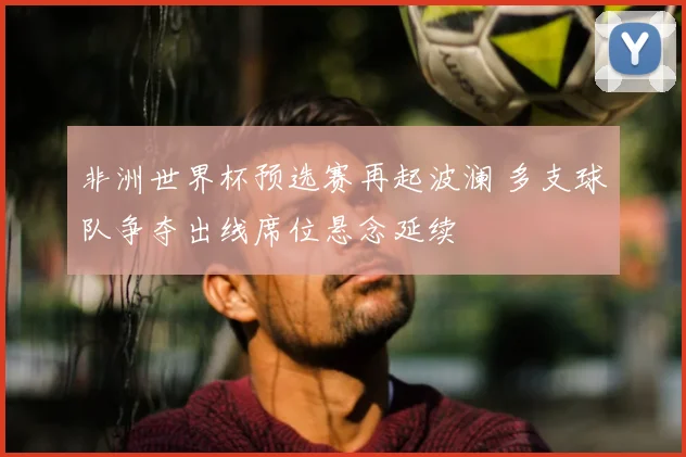 非洲世界杯预选赛再起波澜 多支球队争夺出线席位悬念延续