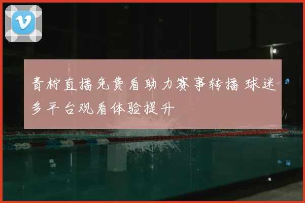 青柠直播免费看助力赛事转播 球迷多平台观看体验提升