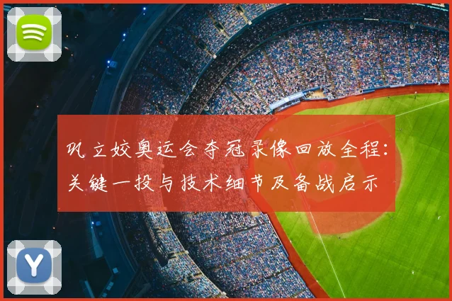 巩立姣奥运会夺冠录像回放全程：关键一投与技术细节及备战启示