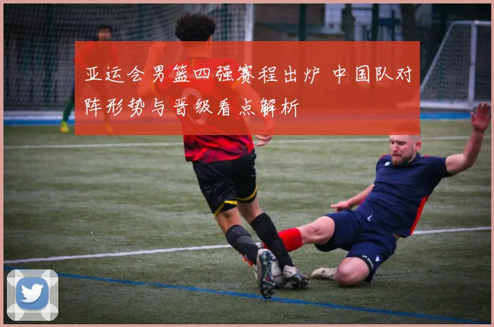 亚运会男篮四强赛程出炉 中国队对阵形势与晋级看点解析