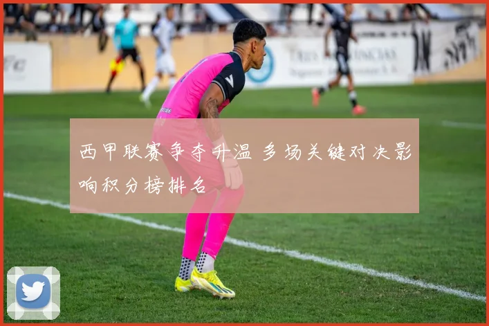 西甲联赛争夺升温 多场关键对决影响积分榜排名