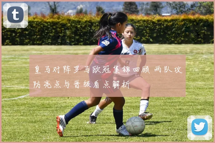 皇马对阵罗马欧冠集锦回顾 两队攻防亮点与晋级看点解析