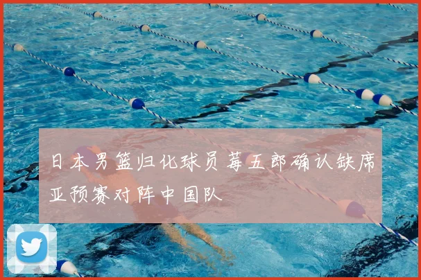 日本男篮归化球员莓五郎确认缺席亚预赛对阵中国队