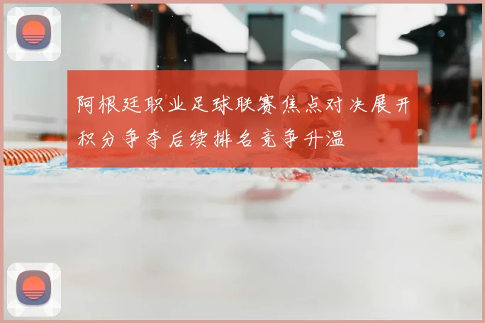 阿根廷职业足球联赛焦点对决展开积分争夺后续排名竞争升温